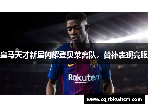 皇马天才新星闪耀登贝莱离队，替补表现亮眼